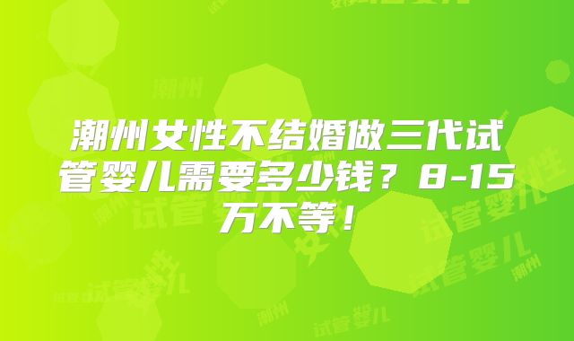 潮州女性不结婚做三代试管婴儿需要多少钱？8-15万不等！