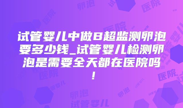 试管婴儿中做B超监测卵泡要多少钱_试管婴儿检测卵泡是需要全天都在医院吗！