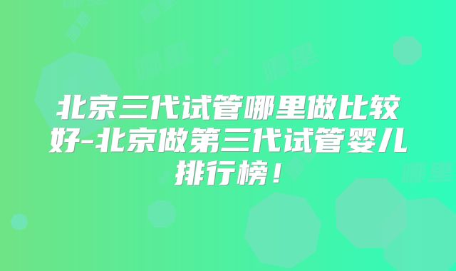 北京三代试管哪里做比较好-北京做第三代试管婴儿排行榜！