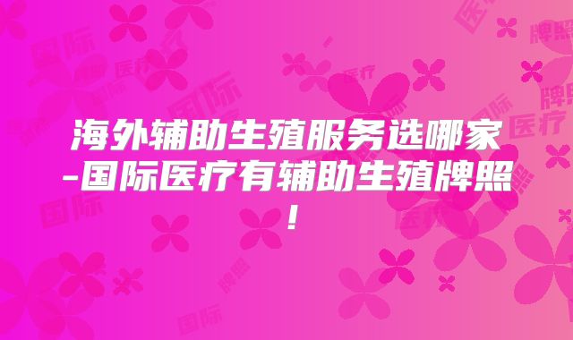 海外辅助生殖服务选哪家-国际医疗有辅助生殖牌照！