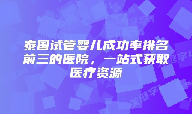 泰国试管婴儿成功率排名前三的医院,一站式获取医疗资源
