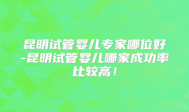 昆明试管婴儿专家哪位好-昆明试管婴儿哪家成功率比较高！