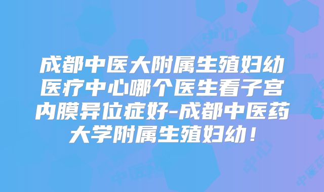 成都中医大附属生殖妇幼医疗中心哪个医生看子宫内膜异位症好-成都中医药大学附属生殖妇幼！