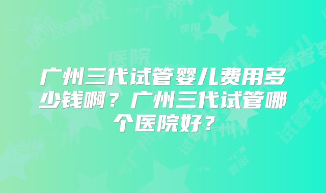 广州三代试管婴儿费用多少钱啊?广州三代试管哪个医院好?
