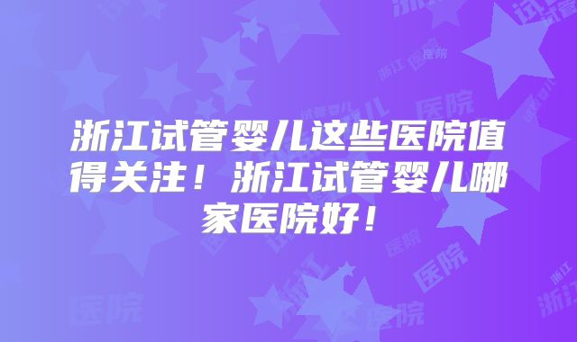 浙江试管婴儿这些医院值得关注！浙江试管婴儿哪家医院好！