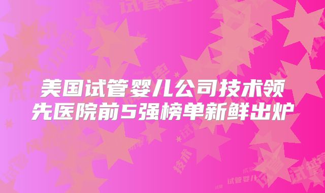 美国试管婴儿公司技术领先医院前5强榜单新鲜出炉