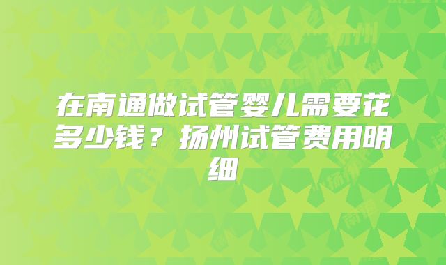 在南通做试管婴儿需要花多少钱?扬州试管费用明细