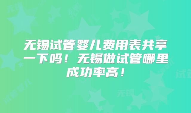 无锡试管婴儿费用表共享一下吗！无锡做试管哪里成功率高！