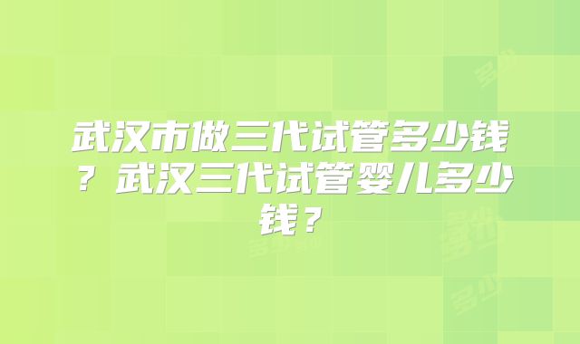 武汉市做三代试管多少钱?武汉三代试管婴儿多少钱?
