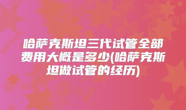 哈萨克斯坦三代试管全部费用大概是多少(哈萨克斯坦做试管的经历)