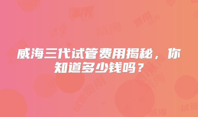 威海三代试管费用揭秘，你知道多少钱吗？