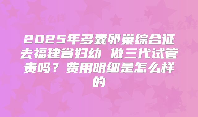 2025年多囊卵巢综合征去福建省妇幼 做三代试管贵吗？费用明细是怎么样的