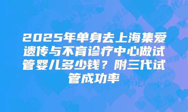 2025年单身去上海集爱遗传与不育诊疗中心做试管婴儿多少钱？附三代试管成功率