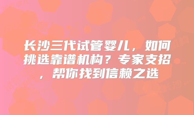 长沙三代试管婴儿，如何挑选靠谱机构？专家支招，帮你找到信赖之选