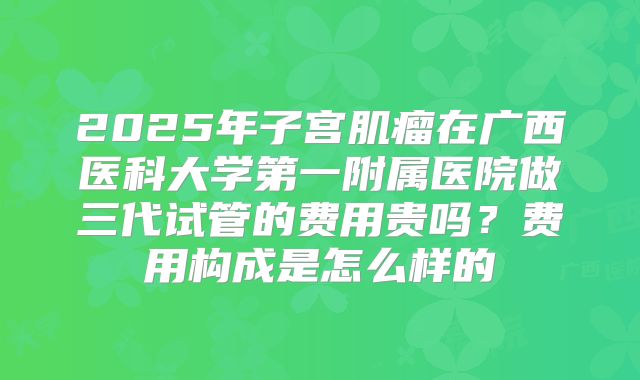 2025年子宫肌瘤在广西医科大学第一附属医院做三代试管的费用贵吗?费用构成是怎么样的