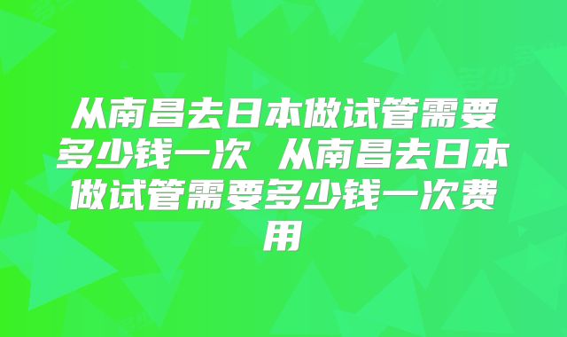 从南昌去日本做试管需要多少钱一次 从南昌去日本做试管需要多少钱一次费用