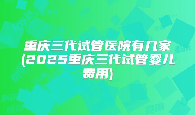 重庆三代试管医院有几家(2025重庆三代试管婴儿费用)