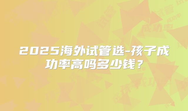 2025海外试管选-孩子成功率高吗多少钱?