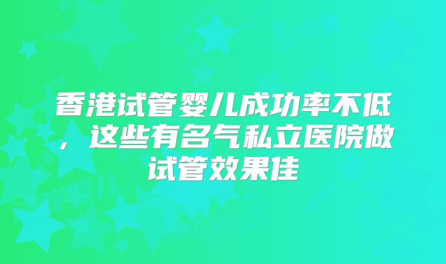 香港试管婴儿成功率不低，这些有名气私立医院做试管效果佳