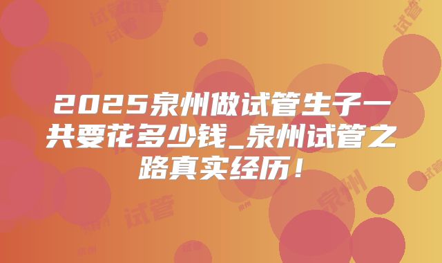 2025泉州做试管生子一共要花多少钱_泉州试管之路真实经历!