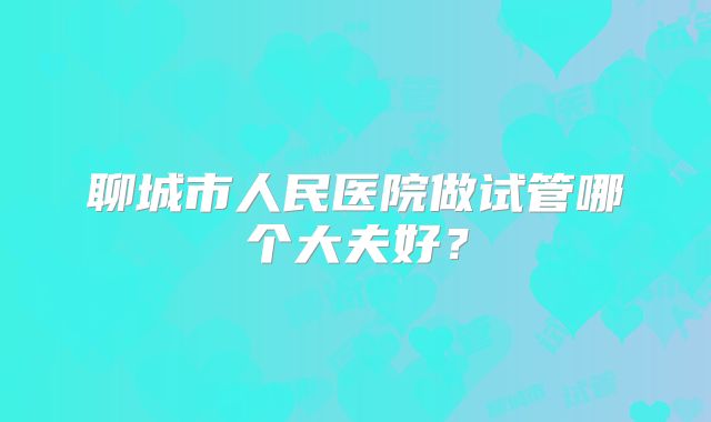 聊城市人民医院做试管哪个大夫好？