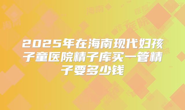 2025年在海南现代妇孩子童医院精子库买一管精子要多少钱