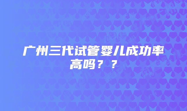 广州三代试管婴儿成功率高吗??