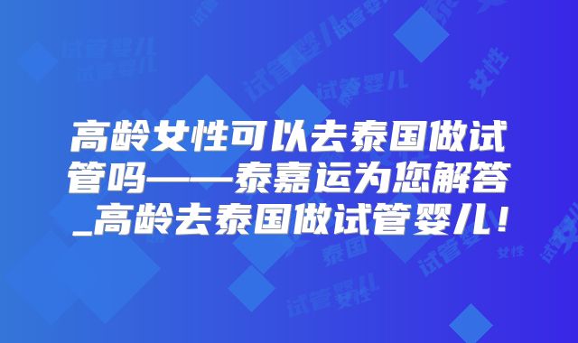 高龄女性可以去泰国做试管吗——泰嘉运为您解答_高龄去泰国做试管婴儿！
