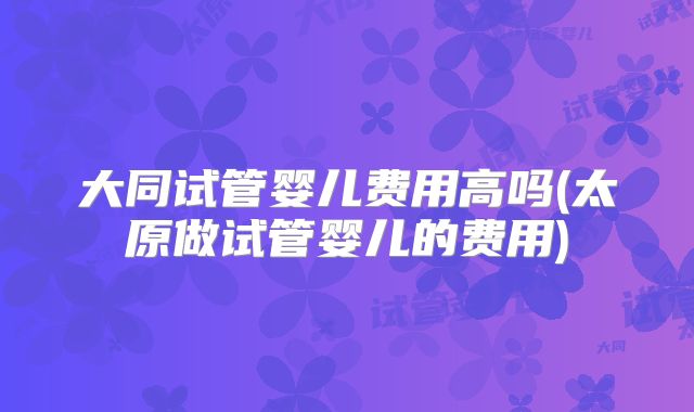 大同试管婴儿费用高吗(太原做试管婴儿的费用)