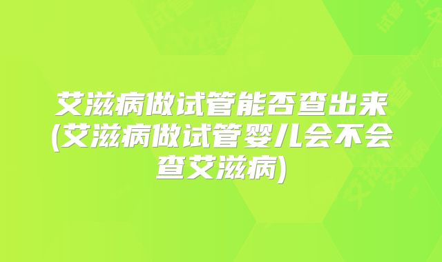 艾滋病做试管能否查出来(艾滋病做试管婴儿会不会查艾滋病)