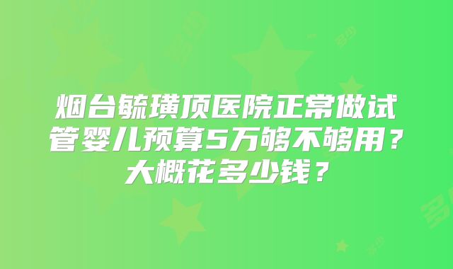 烟台毓璜顶医院正常做试管婴儿预算5万够不够用?大概花多少钱?