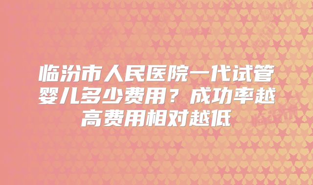临汾市人民医院一代试管婴儿多少费用？成功率越高费用相对越低