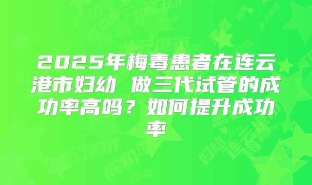 2025年梅毒患者在连云港市妇幼 做三代试管的成功率高吗?如何提升成功率