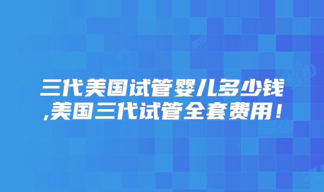 三代美国试管婴儿多少钱,美国三代试管全套费用!