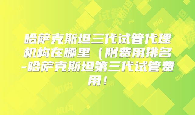 哈萨克斯坦三代试管代理机构在哪里（附费用排名-哈萨克斯坦第三代试管费用！