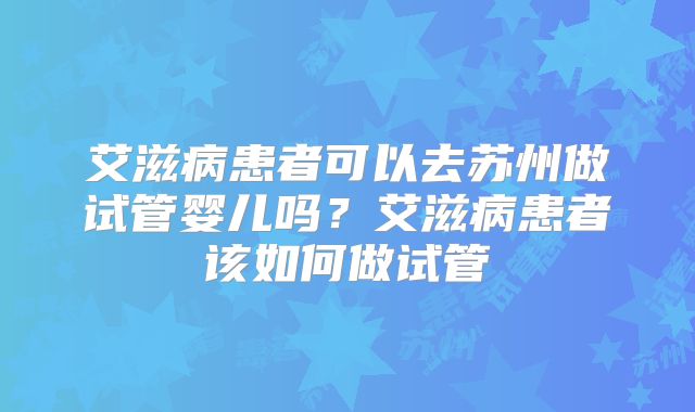 艾滋病患者可以去苏州做试管婴儿吗?艾滋病患者该如何做试管