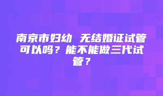 南京市妇幼 无结婚证试管可以吗?能不能做三代试管?