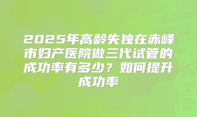 2025年高龄失独在赤峰市妇产医院做三代试管的成功率有多少?如何提升成功率