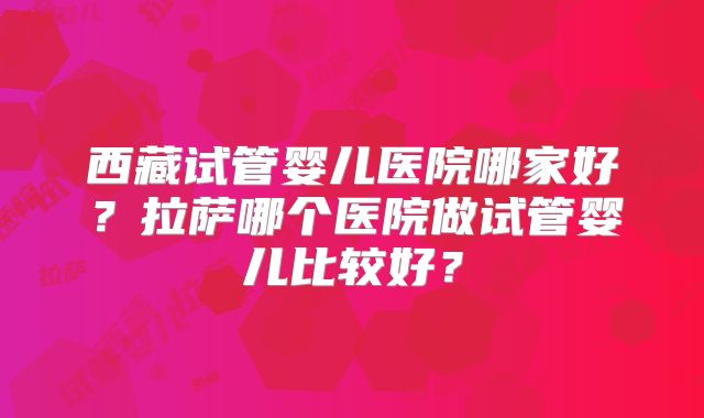 西藏试管婴儿医院哪家好？拉萨哪个医院做试管婴儿比较好？