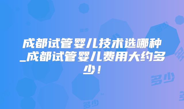 成都试管婴儿技术选哪种_成都试管婴儿费用大约多少！