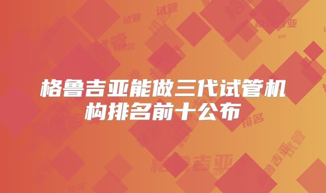 格鲁吉亚能做三代试管机构排名前十公布