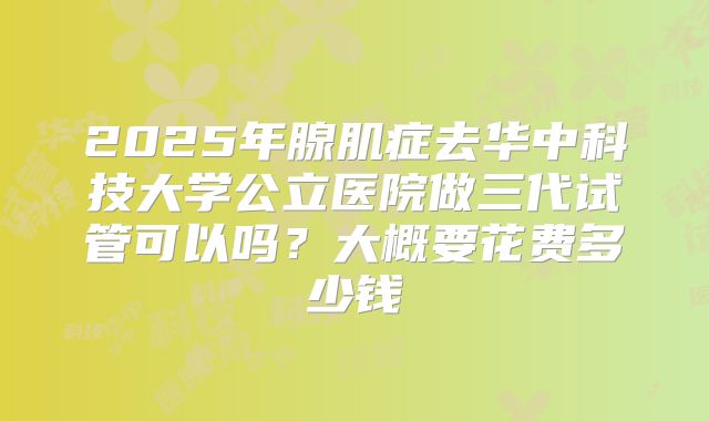 2025年腺肌症去华中科技大学公立医院做三代试管可以吗？大概要花费多少钱