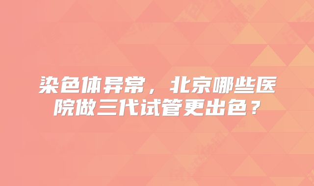 染色体异常，北京哪些医院做三代试管更出色？