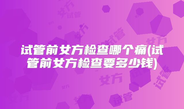 试管前女方检查哪个痛(试管前女方检查要多少钱)