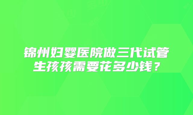 锦州妇婴医院做三代试管生孩孩需要花多少钱?