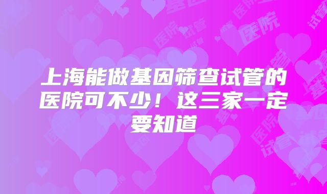 上海能做基因筛查试管的医院可不少!这三家一定要知道