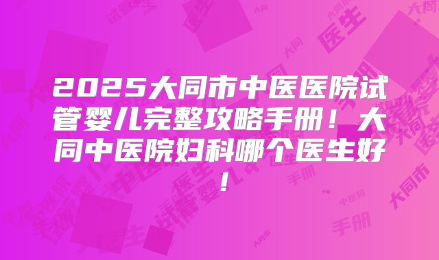2025大同市中医医院试管婴儿完整攻略手册!大同中医院妇科哪个医生好!