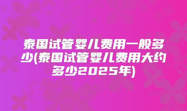 泰国试管婴儿费用一般多少(泰国试管婴儿费用大约多少2025年)