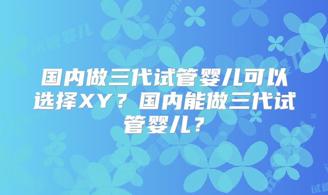 国内做三代试管婴儿可以选择XY？国内能做三代试管婴儿？