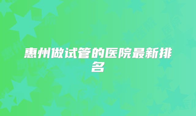 惠州做试管的医院最新排名